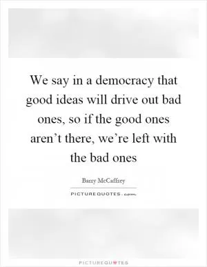 We say in a democracy that good ideas will drive out bad ones, so if the good ones aren’t there, we’re left with the bad ones Picture Quote #1