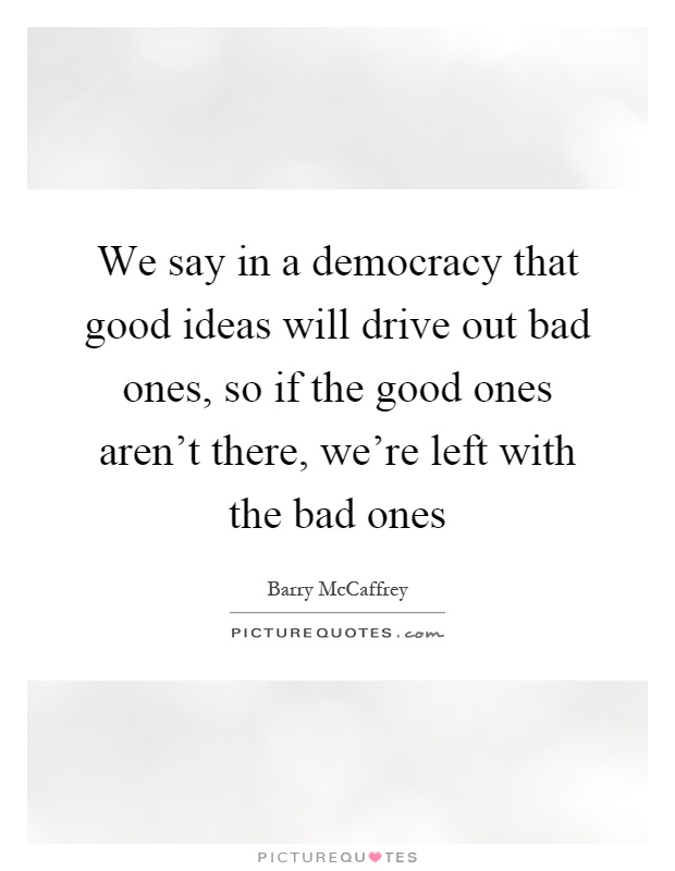 We say in a democracy that good ideas will drive out bad ones, so if the good ones aren't there, we're left with the bad ones Picture Quote #1