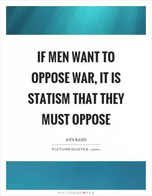 If men want to oppose war, it is statism that they must oppose Picture Quote #1