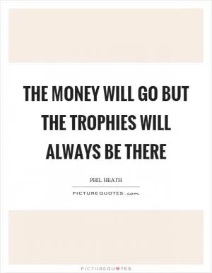 The money will go but the trophies will always be there Picture Quote #1