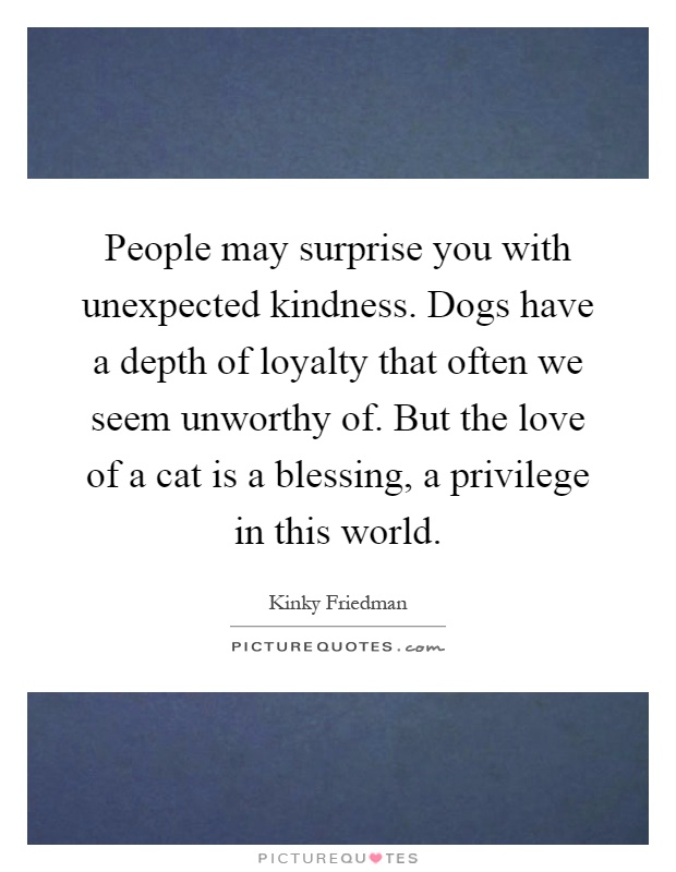 People may surprise you with unexpected kindness. Dogs have a depth of loyalty that often we seem unworthy of. But the love of a cat is a blessing, a privilege in this world Picture Quote #1