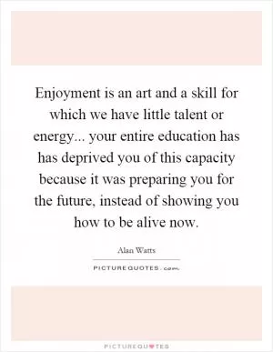 Enjoyment is an art and a skill for which we have little talent or energy... your entire education has has deprived you of this capacity because it was preparing you for the future, instead of showing you how to be alive now Picture Quote #1