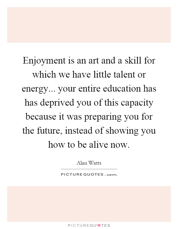 Enjoyment is an art and a skill for which we have little talent or energy... your entire education has has deprived you of this capacity because it was preparing you for the future, instead of showing you how to be alive now Picture Quote #1