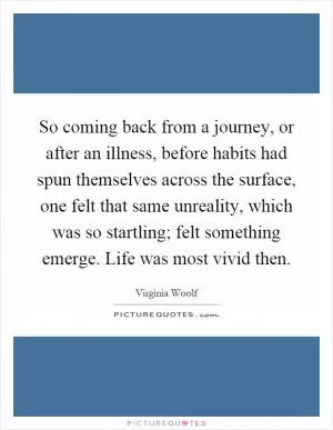So coming back from a journey, or after an illness, before habits had spun themselves across the surface, one felt that same unreality, which was so startling; felt something emerge. Life was most vivid then Picture Quote #1
