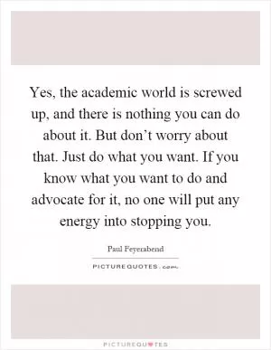 Yes, the academic world is screwed up, and there is nothing you can do about it. But don’t worry about that. Just do what you want. If you know what you want to do and advocate for it, no one will put any energy into stopping you Picture Quote #1