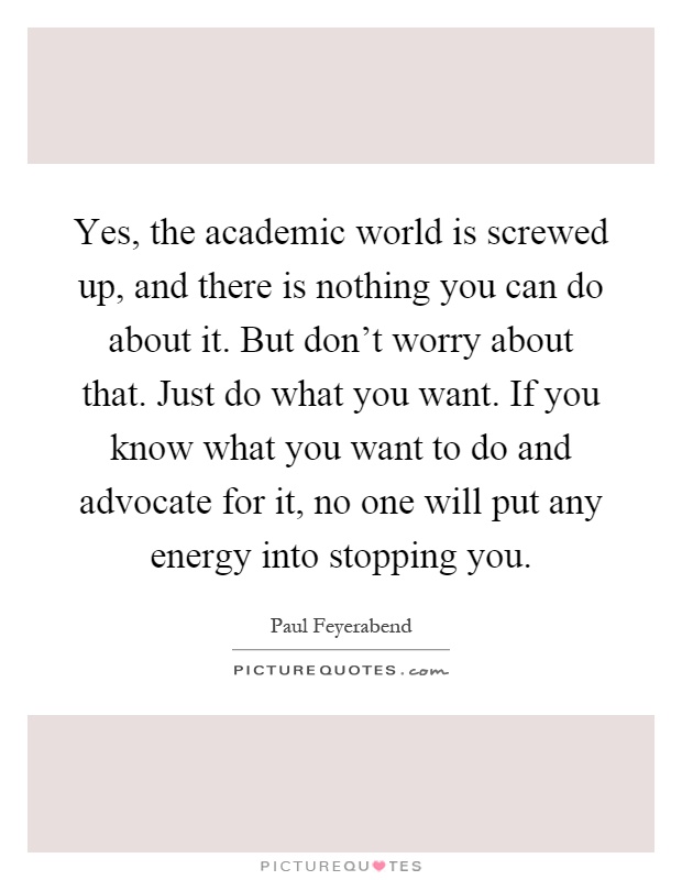 Yes, the academic world is screwed up, and there is nothing you can do about it. But don't worry about that. Just do what you want. If you know what you want to do and advocate for it, no one will put any energy into stopping you Picture Quote #1