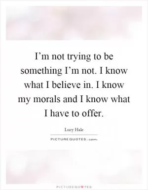 I’m not trying to be something I’m not. I know what I believe in. I know my morals and I know what I have to offer Picture Quote #1