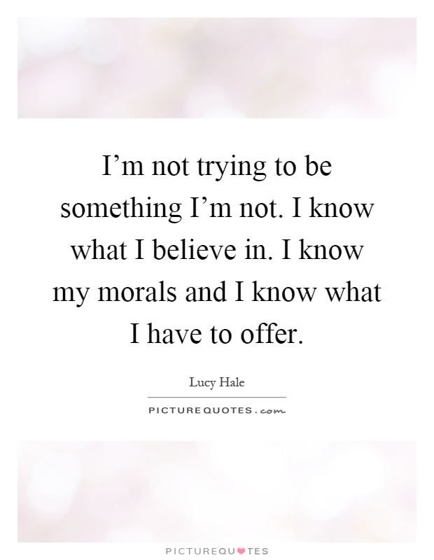 I'm not trying to be something I'm not. I know what I believe in. I know my morals and I know what I have to offer Picture Quote #1