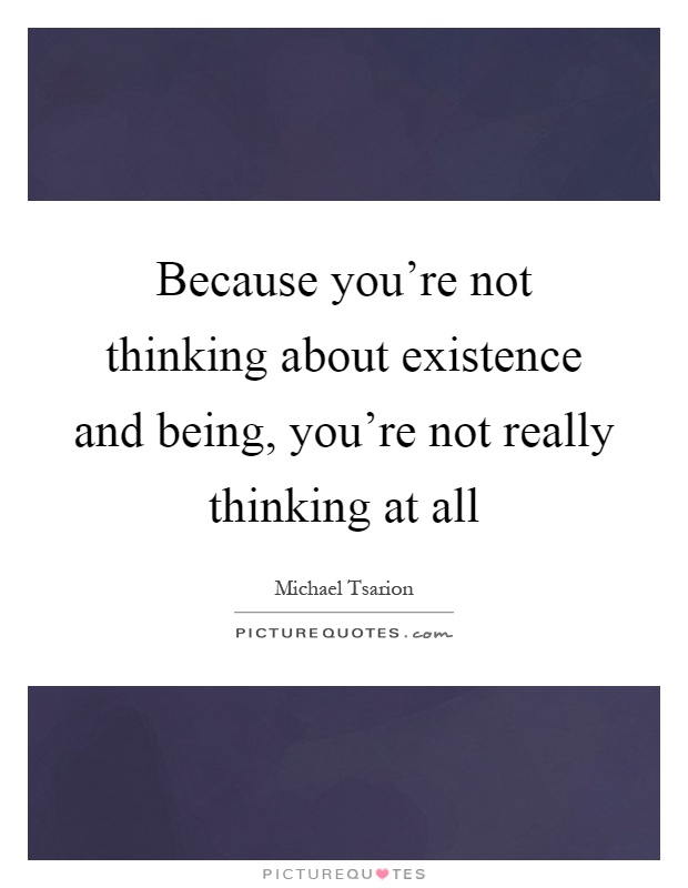 Because you're not thinking about existence and being, you're not really thinking at all Picture Quote #1