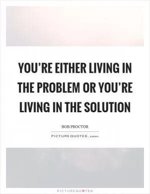 You’re either living in the problem or you’re living in the solution Picture Quote #1