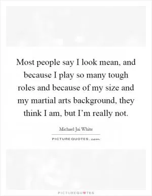 Most people say I look mean, and because I play so many tough roles and because of my size and my martial arts background, they think I am, but I’m really not Picture Quote #1