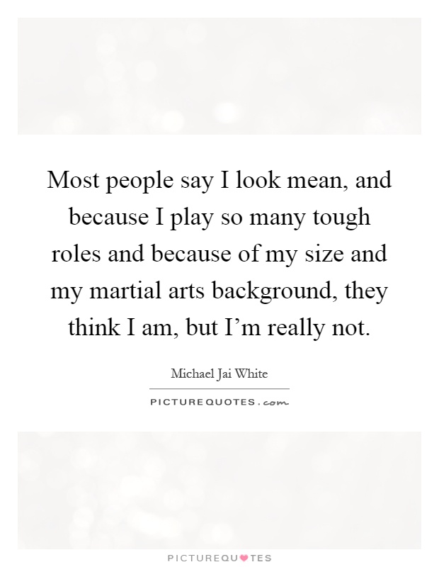 Most people say I look mean, and because I play so many tough roles and because of my size and my martial arts background, they think I am, but I'm really not Picture Quote #1