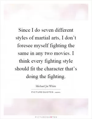 Since I do seven different styles of martial arts, I don’t foresee myself fighting the same in any two movies. I think every fighting style should fit the character that’s doing the fighting Picture Quote #1