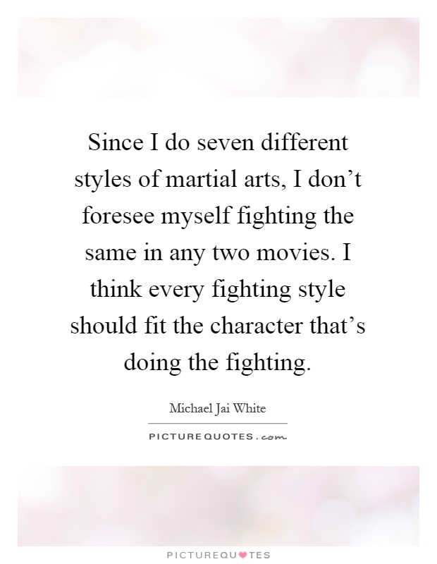 Since I do seven different styles of martial arts, I don't foresee myself fighting the same in any two movies. I think every fighting style should fit the character that's doing the fighting Picture Quote #1