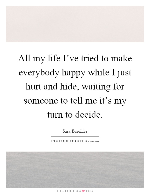 All my life I've tried to make everybody happy while I just hurt and hide, waiting for someone to tell me it's my turn to decide Picture Quote #1