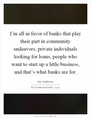 I’m all in favor of banks that play their part in community endeavors, private individuals looking for loans, people who want to start up a little business, and that’s what banks are for Picture Quote #1