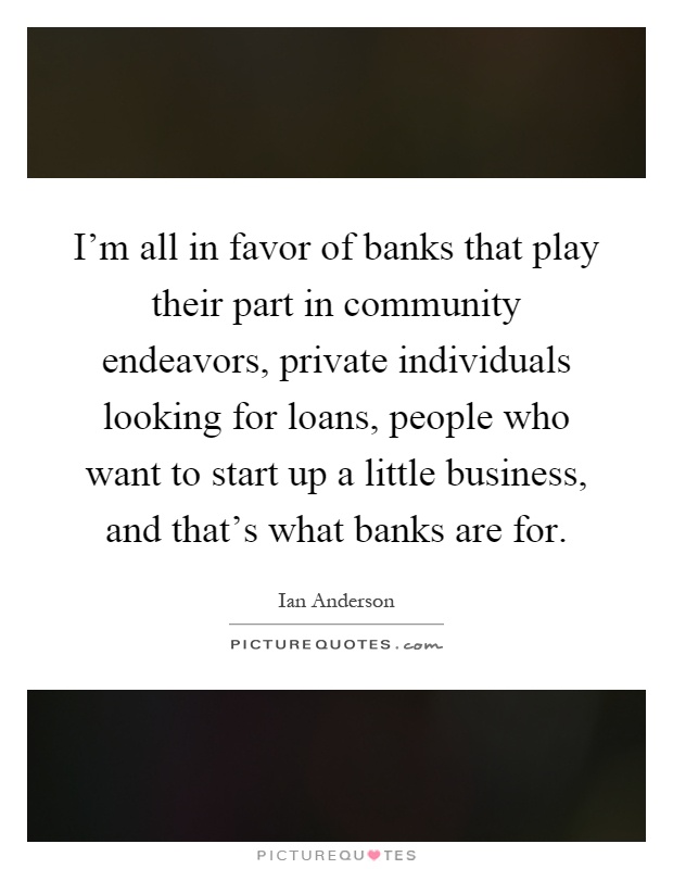 I'm all in favor of banks that play their part in community endeavors, private individuals looking for loans, people who want to start up a little business, and that's what banks are for Picture Quote #1