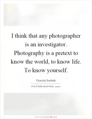 I think that any photographer is an investigator. Photography is a pretext to know the world, to know life. To know yourself Picture Quote #1