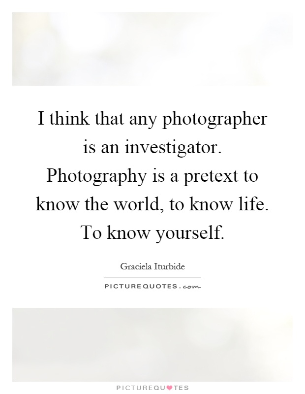 I think that any photographer is an investigator. Photography is a pretext to know the world, to know life. To know yourself Picture Quote #1