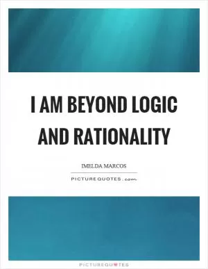 I am beyond logic and rationality Picture Quote #1