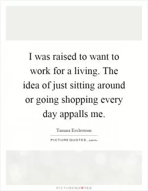 I was raised to want to work for a living. The idea of just sitting around or going shopping every day appalls me Picture Quote #1