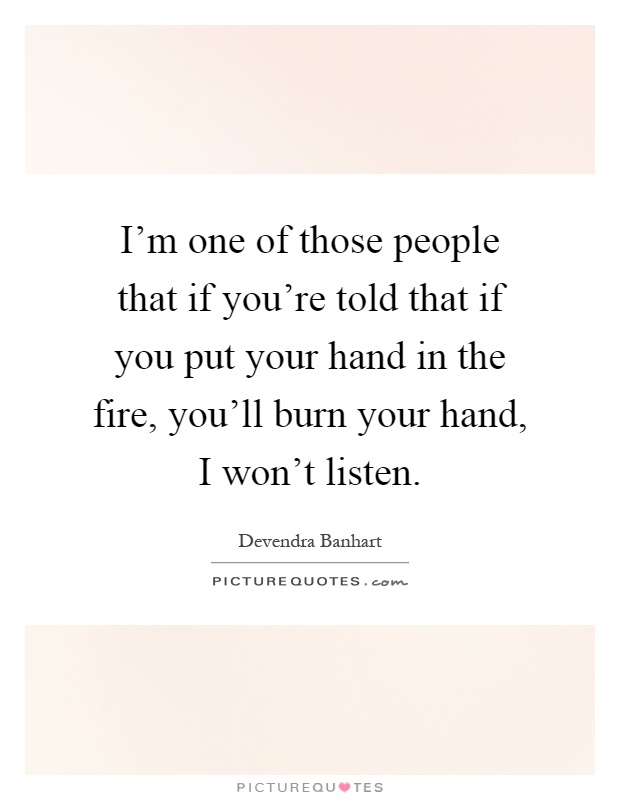 I'm one of those people that if you're told that if you put your hand in the fire, you'll burn your hand, I won't listen Picture Quote #1