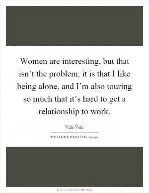 Women are interesting, but that isn’t the problem, it is that I like being alone, and I’m also touring so much that it’s hard to get a relationship to work Picture Quote #1