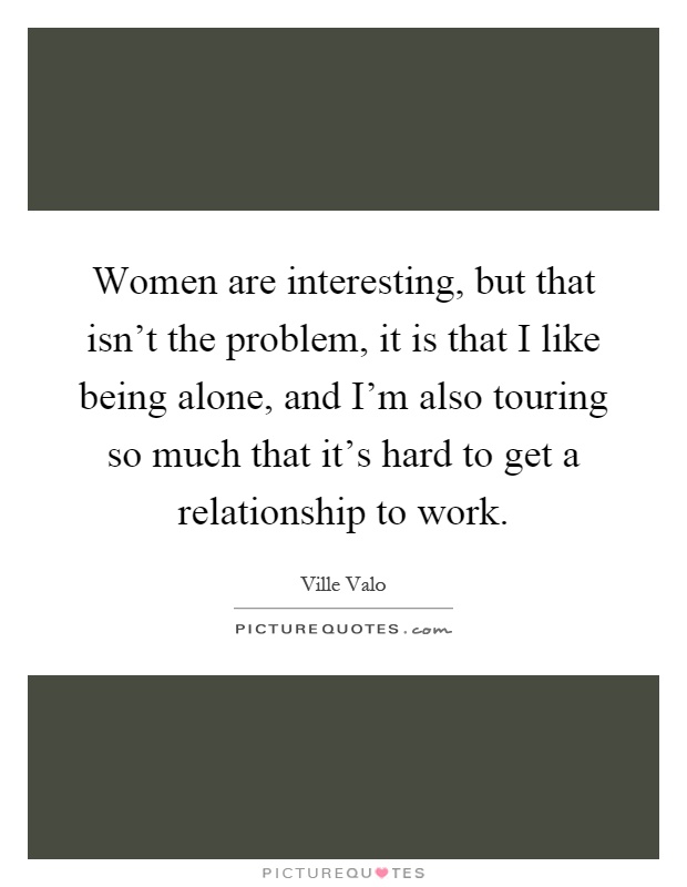 Women are interesting, but that isn't the problem, it is that I like being alone, and I'm also touring so much that it's hard to get a relationship to work Picture Quote #1
