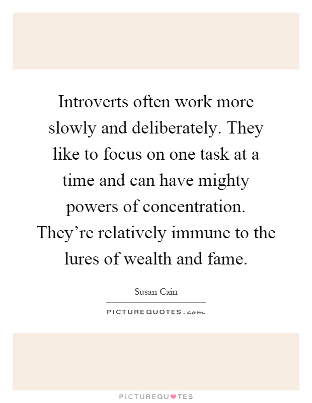 Introverts often work more slowly and deliberately. They like to focus on one task at a time and can have mighty powers of concentration. They're relatively immune to the lures of wealth and fame Picture Quote #1