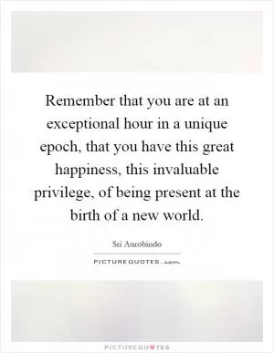 Remember that you are at an exceptional hour in a unique epoch, that you have this great happiness, this invaluable privilege, of being present at the birth of a new world Picture Quote #1