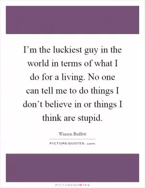 I’m the luckiest guy in the world in terms of what I do for a living. No one can tell me to do things I don’t believe in or things I think are stupid Picture Quote #1
