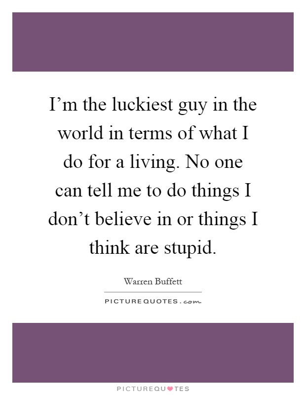 I'm the luckiest guy in the world in terms of what I do for a living. No one can tell me to do things I don't believe in or things I think are stupid Picture Quote #1