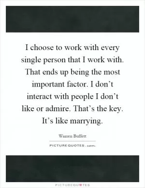 I choose to work with every single person that I work with. That ends up being the most important factor. I don’t interact with people I don’t like or admire. That’s the key. It’s like marrying Picture Quote #1