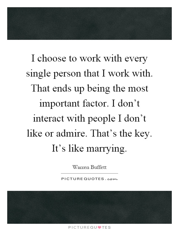 I choose to work with every single person that I work with. That ends up being the most important factor. I don't interact with people I don't like or admire. That's the key. It's like marrying Picture Quote #1