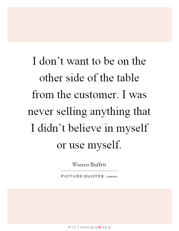 I don't want to be on the other side of the table from the customer. I was never selling anything that I didn't believe in myself or use myself Picture Quote #1