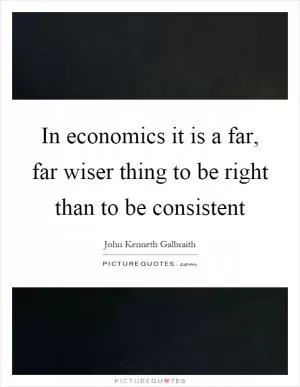 In economics it is a far, far wiser thing to be right than to be consistent Picture Quote #1