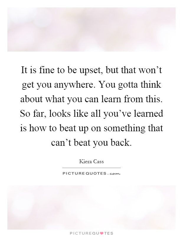 It is fine to be upset, but that won't get you anywhere. You gotta think about what you can learn from this. So far, looks like all you've learned is how to beat up on something that can't beat you back Picture Quote #1