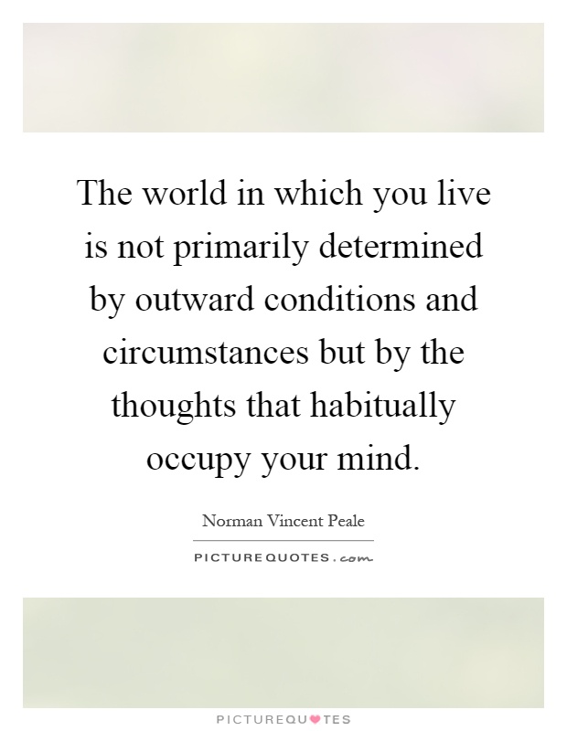 The world in which you live is not primarily determined by outward conditions and circumstances but by the thoughts that habitually occupy your mind Picture Quote #1
