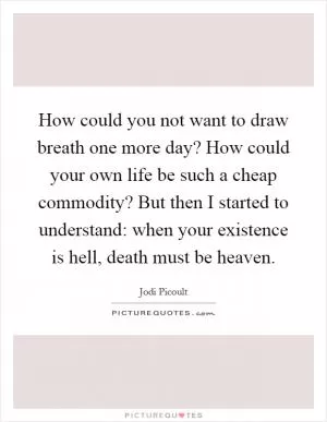 How could you not want to draw breath one more day? How could your own life be such a cheap commodity? But then I started to understand: when your existence is hell, death must be heaven Picture Quote #1