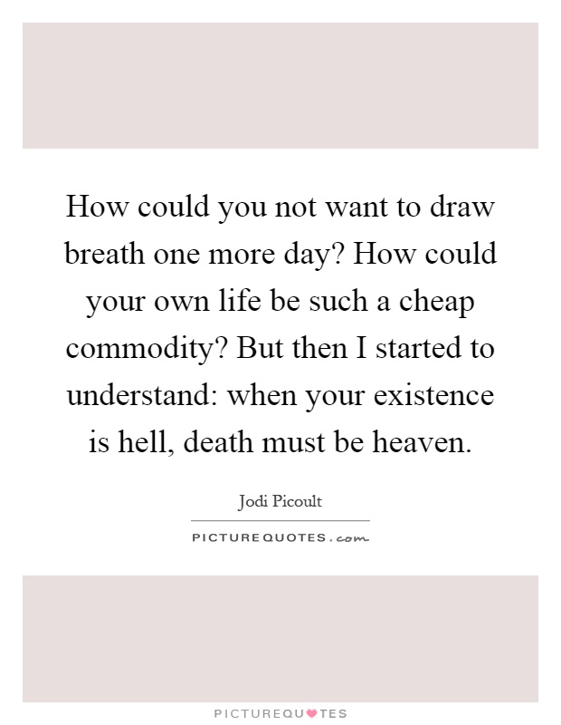 How could you not want to draw breath one more day? How could your own life be such a cheap commodity? But then I started to understand: when your existence is hell, death must be heaven Picture Quote #1