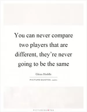 You can never compare two players that are different, they’re never going to be the same Picture Quote #1