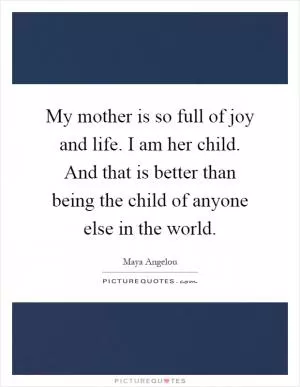 My mother is so full of joy and life. I am her child. And that is better than being the child of anyone else in the world Picture Quote #1