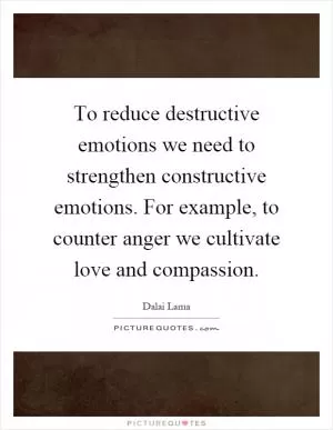 To reduce destructive emotions we need to strengthen constructive emotions. For example, to counter anger we cultivate love and compassion Picture Quote #1