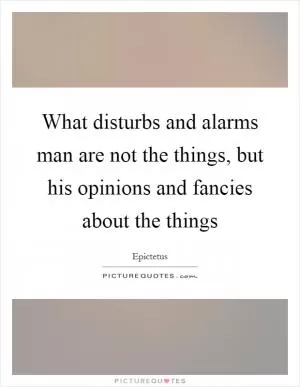 What disturbs and alarms man are not the things, but his opinions and fancies about the things Picture Quote #1