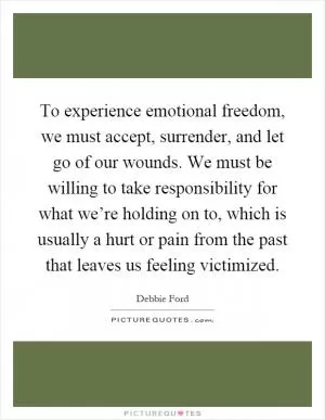 To experience emotional freedom, we must accept, surrender, and let go of our wounds. We must be willing to take responsibility for what we’re holding on to, which is usually a hurt or pain from the past that leaves us feeling victimized Picture Quote #1