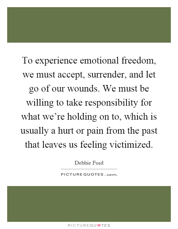 To experience emotional freedom, we must accept, surrender, and let go of our wounds. We must be willing to take responsibility for what we're holding on to, which is usually a hurt or pain from the past that leaves us feeling victimized Picture Quote #1