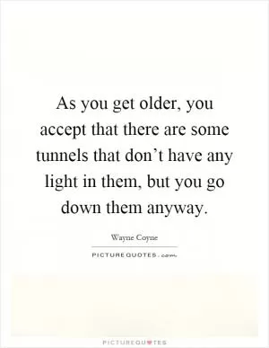As you get older, you accept that there are some tunnels that don’t have any light in them, but you go down them anyway Picture Quote #1