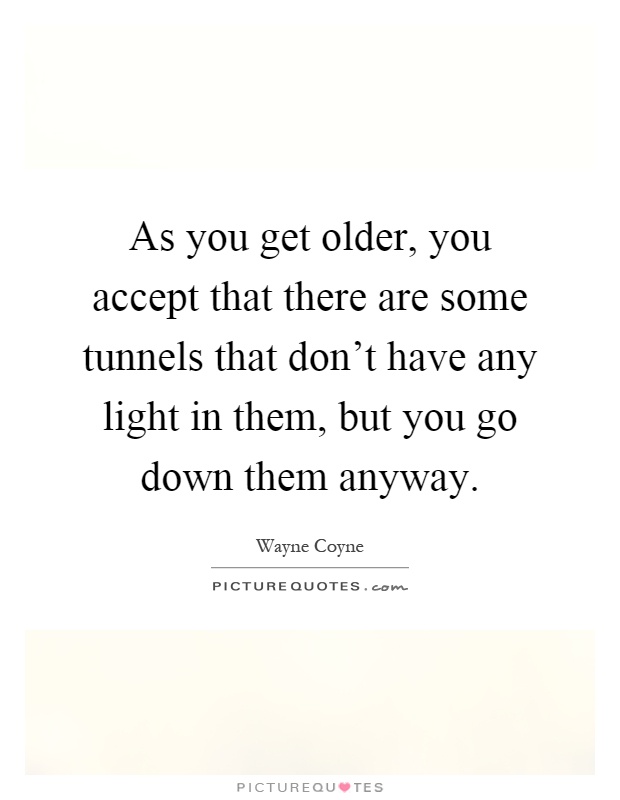 As you get older, you accept that there are some tunnels that don't have any light in them, but you go down them anyway Picture Quote #1