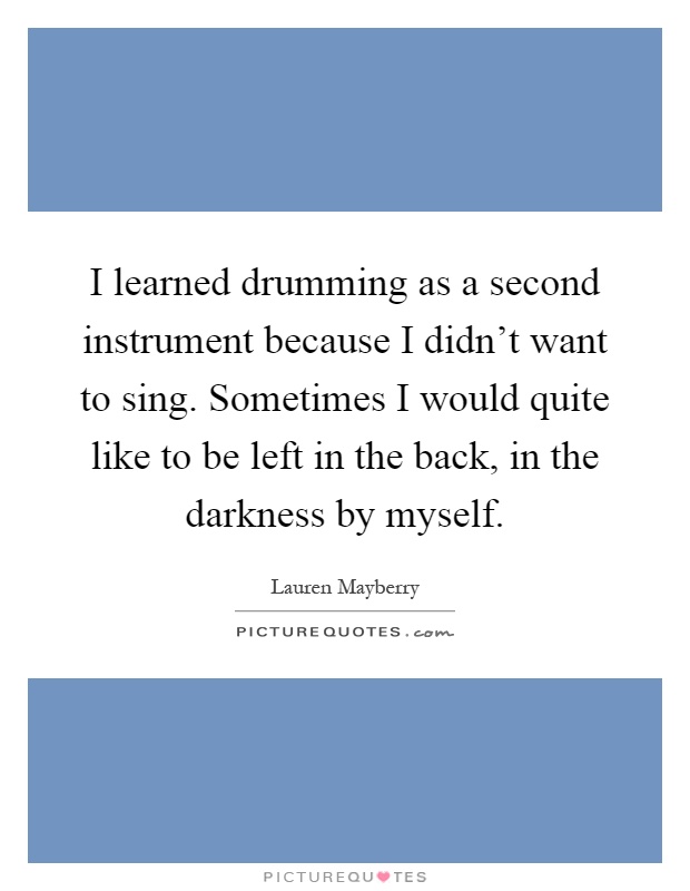 I learned drumming as a second instrument because I didn't want to sing. Sometimes I would quite like to be left in the back, in the darkness by myself Picture Quote #1