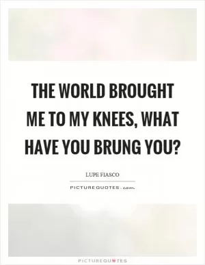 The world brought me to my knees, what have you brung you? Picture Quote #1